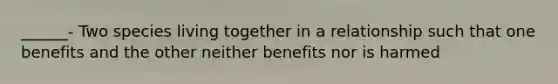 ______- Two species living together in a relationship such that one benefits and the other neither benefits nor is harmed