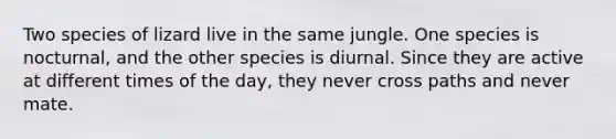 Two species of lizard live in the same jungle. One species is nocturnal, and the other species is diurnal. Since they are active at different times of the day, they never cross paths and never mate.