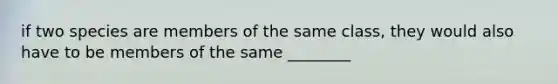 if two species are members of the same class, they would also have to be members of the same ________