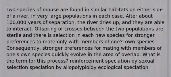 Two species of mouse are found in similar habitats on either side of a river, in very large populations in each case. After about 100,000 years of separation, the river dries up, and they are able to interact. Offspring of crosses between the two populations are sterile and there is selection in each new species for stronger preferences to mate only with members of one's own species. Consequently, stronger preferences for mating with members of one's own species quickly evolve in the area of overlap. What is the term for this process? reinforcement speciation by sexual selection speciation by allopolyploidy ecological speciation