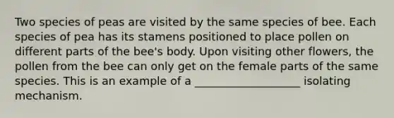 Two species of peas are visited by the same species of bee. Each species of pea has its stamens positioned to place pollen on different parts of the bee's body. Upon visiting other flowers, the pollen from the bee can only get on the female parts of the same species. This is an example of a ___________________ isolating mechanism.