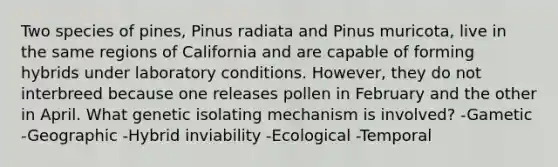 Two species of pines, Pinus radiata and Pinus muricota, live in the same regions of California and are capable of forming hybrids under laboratory conditions. However, they do not interbreed because one releases pollen in February and the other in April. What genetic isolating mechanism is involved? -Gametic -Geographic -Hybrid inviability -Ecological -Temporal