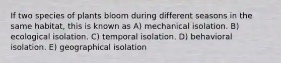 If two species of plants bloom during different seasons in the same habitat, this is known as A) mechanical isolation. B) ecological isolation. C) temporal isolation. D) behavioral isolation. E) geographical isolation