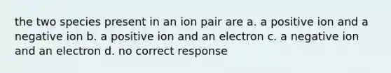 the two species present in an ion pair are a. a positive ion and a negative ion b. a positive ion and an electron c. a negative ion and an electron d. no correct response