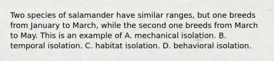 Two species of salamander have similar ranges, but one breeds from January to March, while the second one breeds from March to May. This is an example of A. mechanical isolation. B. temporal isolation. C. habitat isolation. D. behavioral isolation.