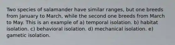 Two species of salamander have similar ranges, but one breeds from January to March, while the second one breeds from March to May. This is an example of a) temporal isolation. b) habitat isolation. c) behavioral isolation. d) mechanical isolation. e) gametic isolation.