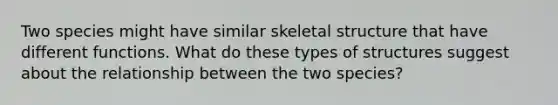 Two species might have similar skeletal structure that have different functions. What do these types of structures suggest about the relationship between the two species?