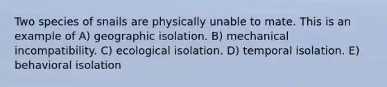 Two species of snails are physically unable to mate. This is an example of A) geographic isolation. B) mechanical incompatibility. C) ecological isolation. D) temporal isolation. E) behavioral isolation