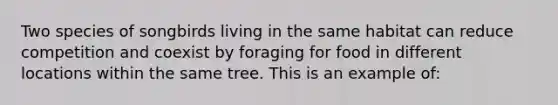 Two species of songbirds living in the same habitat can reduce competition and coexist by foraging for food in different locations within the same tree. This is an example of: