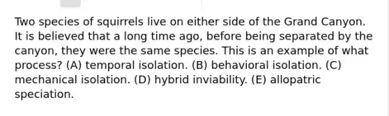 Two species of squirrels live on either side of the Grand Canyon. It is believed that a long time ago, before being separated by the canyon, they were the same species. This is an example of what process? (A) temporal isolation. (B) behavioral isolation. (C) mechanical isolation. (D) hybrid inviability. (E) allopatric speciation.