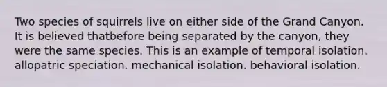 Two species of squirrels live on either side of the Grand Canyon. It is believed thatbefore being separated by the canyon, they were the same species. This is an example of temporal isolation. allopatric speciation. mechanical isolation. behavioral isolation.