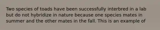 Two species of toads have been successfully interbred in a lab but do not hybridize in nature because one species mates in summer and the other mates in the fall. This is an example of
