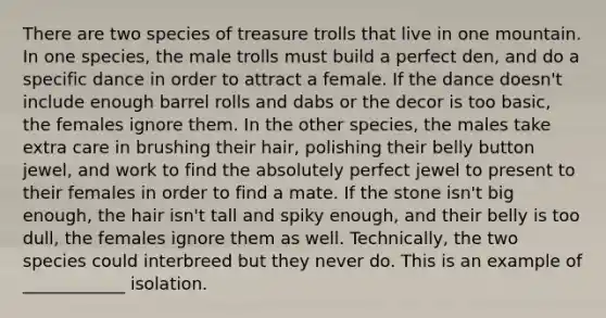 There are two species of treasure trolls that live in one mountain. In one species, the male trolls must build a perfect den, and do a specific dance in order to attract a female. If the dance doesn't include enough barrel rolls and dabs or the decor is too basic, the females ignore them. In the other species, the males take extra care in brushing their hair, polishing their belly button jewel, and work to find the absolutely perfect jewel to present to their females in order to find a mate. If the stone isn't big enough, the hair isn't tall and spiky enough, and their belly is too dull, the females ignore them as well. Technically, the two species could interbreed but they never do. This is an example of ____________ isolation.