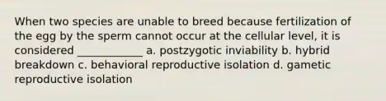 When two species are unable to breed because fertilization of the egg by the sperm cannot occur at the cellular level, it is considered ____________ a. postzygotic inviability b. hybrid breakdown c. behavioral reproductive isolation d. gametic reproductive isolation