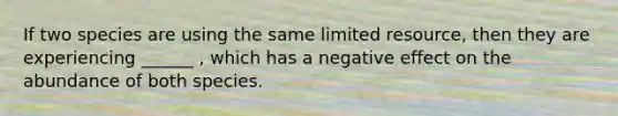 If two species are using the same limited resource, then they are experiencing ______ , which has a negative effect on the abundance of both species.