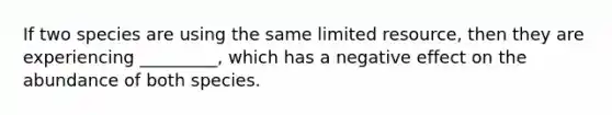 If two species are using the same limited resource, then they are experiencing _________, which has a negative effect on the abundance of both species.