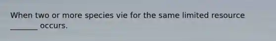 When two or more species vie for the same limited resource _______ occurs.