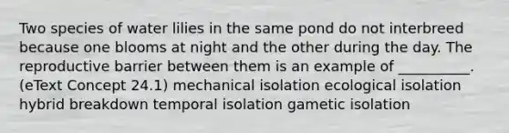 Two species of water lilies in the same pond do not interbreed because one blooms at night and the other during the day. The reproductive barrier between them is an example of __________. (eText Concept 24.1) mechanical isolation ecological isolation hybrid breakdown temporal isolation gametic isolation