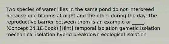 Two species of water lilies in the same pond do not interbreed because one blooms at night and the other during the day. The reproductive barrier between them is an example of _____. (Concept 24.1E-Book) [Hint] temporal isolation gametic isolation mechanical isolation hybrid breakdown ecological isolation