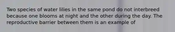 Two species of water lilies in the same pond do not interbreed because one blooms at night and the other during the day. The reproductive barrier between them is an example of