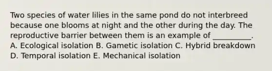 Two species of water lilies in the same pond do not interbreed because one blooms at night and the other during the day. The reproductive barrier between them is an example of __________. A. Ecological isolation B. Gametic isolation C. Hybrid breakdown D. Temporal isolation E. Mechanical isolation