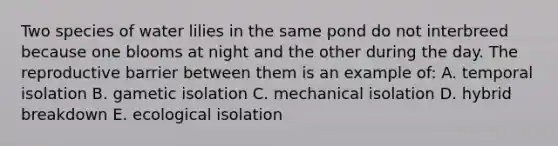 Two species of water lilies in the same pond do not interbreed because one blooms at night and the other during the day. The reproductive barrier between them is an example of: A. temporal isolation B. gametic isolation C. mechanical isolation D. hybrid breakdown E. ecological isolation