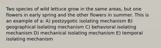 Two species of wild lettuce grow in the same areas, but one flowers in early spring and the other flowers in summer. This is an example of a: A) postzygotic isolating mechanism B) geographical isolating mechanism C) behavioral isolating mechanism D) mechanical isolating mechanism E) temporal isolating mechanism