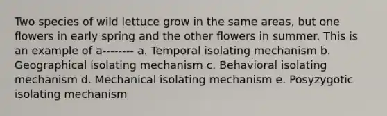 Two species of wild lettuce grow in the same areas, but one flowers in early spring and the other flowers in summer. This is an example of a-------- a. Temporal isolating mechanism b. Geographical isolating mechanism c. Behavioral isolating mechanism d. Mechanical isolating mechanism e. Posyzygotic isolating mechanism