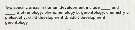 Two specific areas in human development include _____ and _____. a.phrenology; phenomenology b. gerontology; chemistry c. philosophy; child development d. adult development; gerontology