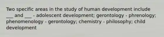 Two specific areas in the study of human development include ___ and ___ - adolescent development; gerontology - phrenology; phenomenology - gerontology; chemistry - philosophy; child development