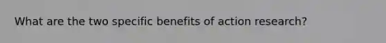 What are the two specific benefits of action research?