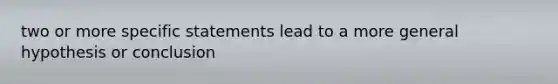 two or more specific statements lead to a more general hypothesis or conclusion