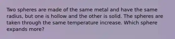 Two spheres are made of the same metal and have the same radius, but one is hollow and the other is solid. The spheres are taken through the same temperature increase. Which sphere expands more?