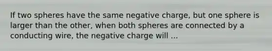 If two spheres have the same negative charge, but one sphere is larger than the other, when both spheres are connected by a conducting wire, the negative charge will ...