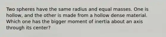 Two spheres have the same radius and equal masses. One is hollow, and the other is made from a hollow dense material. Which one has the bigger moment of inertia about an axis through its center?