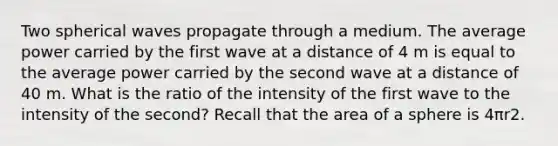 Two spherical waves propagate through a medium. The average power carried by the first wave at a distance of 4 m is equal to the average power carried by the second wave at a distance of 40 m. What is the ratio of the intensity of the first wave to the intensity of the second? Recall that the area of a sphere is 4πr2.