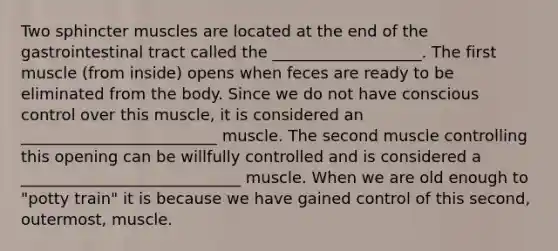 Two sphincter muscles are located at the end of the gastrointestinal tract called the ___________________. The first muscle (from inside) opens when feces are ready to be eliminated from the body. Since we do not have conscious control over this muscle, it is considered an _________________________ muscle. The second muscle controlling this opening can be willfully controlled and is considered a ____________________________ muscle. When we are old enough to "potty train" it is because we have gained control of this second, outermost, muscle.