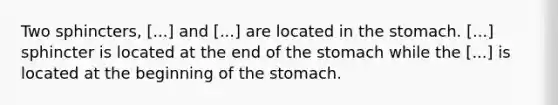 Two sphincters, [...] and [...] are located in the stomach. [...] sphincter is located at the end of the stomach while the [...] is located at the beginning of the stomach.