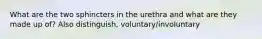 What are the two sphincters in the urethra and what are they made up of? Also distinguish, voluntary/involuntary