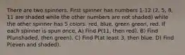 There are two spinners. First spinner has numbers 1-12 (2, 5, 8, 11 are shaded while the other numbers are not shaded) while the other spinner has 5 colors: red, blue, green green, red. If each spinner is spun once, A) Find P(11, then red). B) Find P(unshaded, then green). C) Find P(at least 3, then blue. D) Find P(even and shaded).