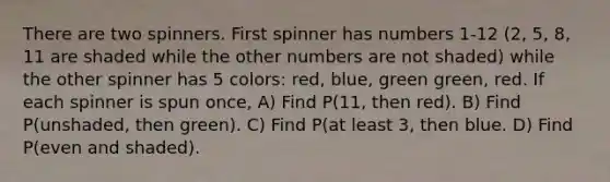 There are two spinners. First spinner has numbers 1-12 (2, 5, 8, 11 are shaded while the other numbers are not shaded) while the other spinner has 5 colors: red, blue, green green, red. If each spinner is spun once, A) Find P(11, then red). B) Find P(unshaded, then green). C) Find P(at least 3, then blue. D) Find P(even and shaded).