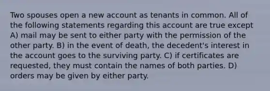 Two spouses open a new account as tenants in common. All of the following statements regarding this account are true except A) mail may be sent to either party with the permission of the other party. B) in the event of death, the decedent's interest in the account goes to the surviving party. C) if certificates are requested, they must contain the names of both parties. D) orders may be given by either party.