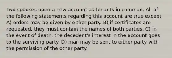 Two spouses open a new account as tenants in common. All of the following statements regarding this account are true except A) orders may be given by either party. B) if certificates are requested, they must contain the names of both parties. C) in the event of death, the decedent's interest in the account goes to the surviving party. D) mail may be sent to either party with the permission of the other party.