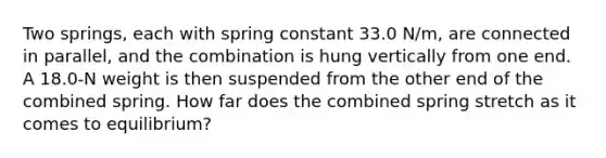 Two springs, each with spring constant 33.0 N/m, are connected in parallel, and the combination is hung vertically from one end. A 18.0-N weight is then suspended from the other end of the combined spring. How far does the combined spring stretch as it comes to equilibrium?