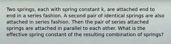 Two springs, each with spring constant k, are attached end to end in a series fashion. A second pair of identical springs are also attached in series fashion. Then the pair of series attached springs are attached in parallel to each other. What is the effective spring constant of the resulting combination of springs?