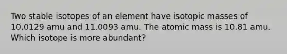 Two stable isotopes of an element have isotopic masses of 10.0129 amu and 11.0093 amu. The atomic mass is 10.81 amu. Which isotope is more abundant?