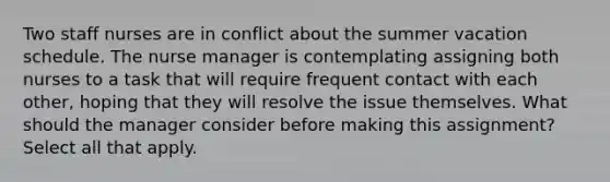 Two staff nurses are in conflict about the summer vacation schedule. The nurse manager is contemplating assigning both nurses to a task that will require frequent contact with each other, hoping that they will resolve the issue themselves. What should the manager consider before making this assignment? Select all that apply.