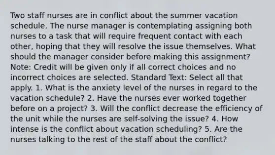 Two staff nurses are in conflict about the summer vacation schedule. The nurse manager is contemplating assigning both nurses to a task that will require frequent contact with each other, hoping that they will resolve the issue themselves. What should the manager consider before making this assignment? Note: Credit will be given only if all correct choices and no incorrect choices are selected. Standard Text: Select all that apply. 1. What is the anxiety level of the nurses in regard to the vacation schedule? 2. Have the nurses ever worked together before on a project? 3. Will the conflict decrease the efficiency of the unit while the nurses are self-solving the issue? 4. How intense is the conflict about vacation scheduling? 5. Are the nurses talking to the rest of the staff about the conflict?