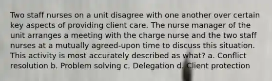 Two staff nurses on a unit disagree with one another over certain key aspects of providing client care. The nurse manager of the unit arranges a meeting with the charge nurse and the two staff nurses at a mutually agreed-upon time to discuss this situation. This activity is most accurately described as what? a. Conflict resolution b. Problem solving c. Delegation d. Client protection