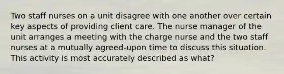 Two staff nurses on a unit disagree with one another over certain key aspects of providing client care. The nurse manager of the unit arranges a meeting with the charge nurse and the two staff nurses at a mutually agreed-upon time to discuss this situation. This activity is most accurately described as what?